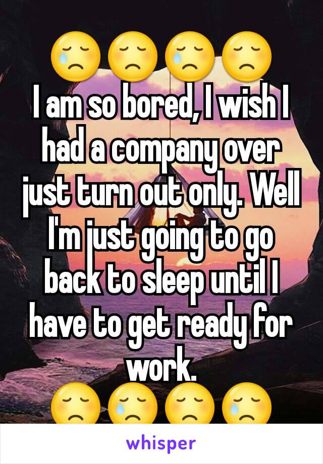 😢😞😢😞
I am so bored, I wish I had a company over just turn out only. Well I'm just going to go back to sleep until I have to get ready for work.
😞😢😞😢