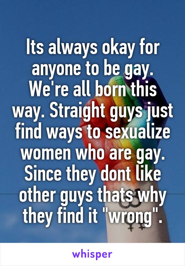 Its always okay for anyone to be gay. We're all born this way. Straight guys just find ways to sexualize women who are gay. Since they dont like other guys thats why they find it "wrong".