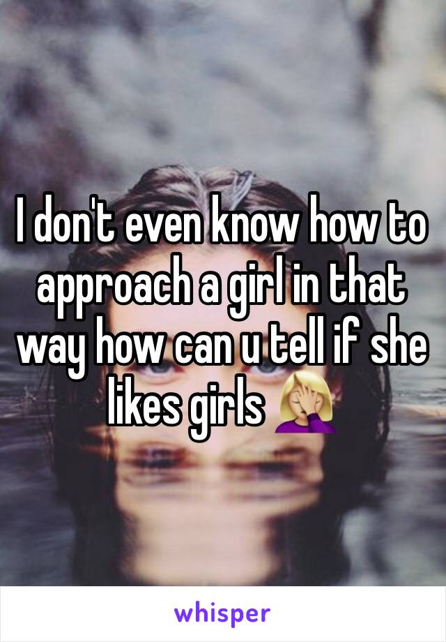 I don't even know how to approach a girl in that way how can u tell if she likes girls 🤦🏼‍♀️