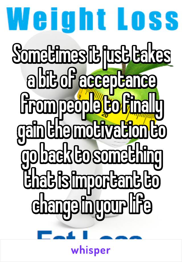 Sometimes it just takes a bit of acceptance from people to finally gain the motivation to go back to something that is important to change in your life