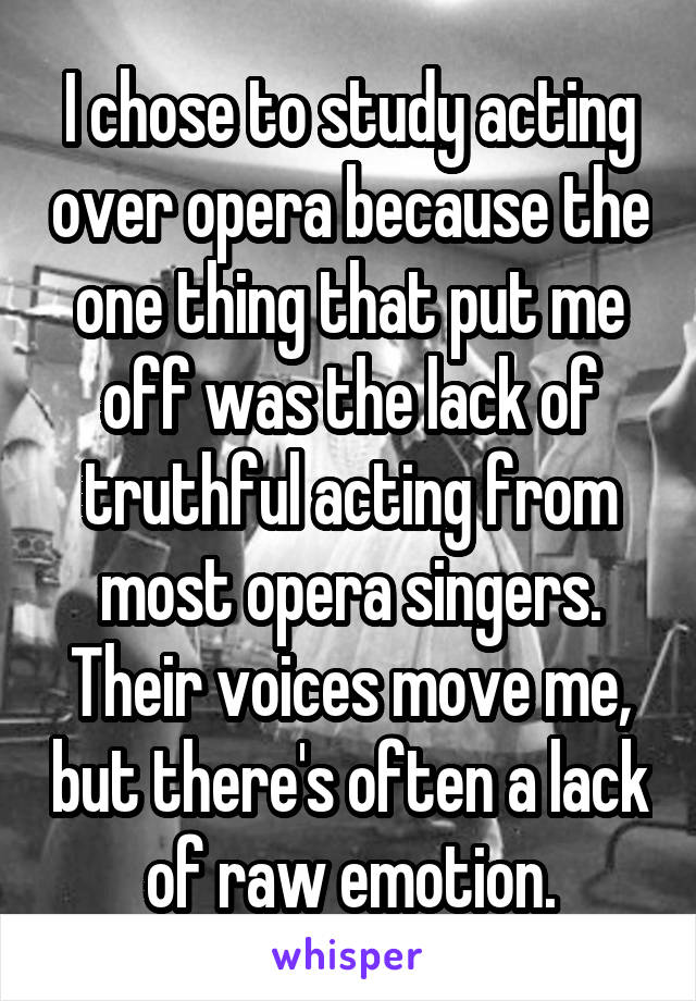 I chose to study acting over opera because the one thing that put me off was the lack of truthful acting from most opera singers. Their voices move me, but there's often a lack of raw emotion.