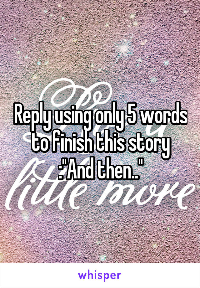 Reply using only 5 words to finish this story :"And then.."
