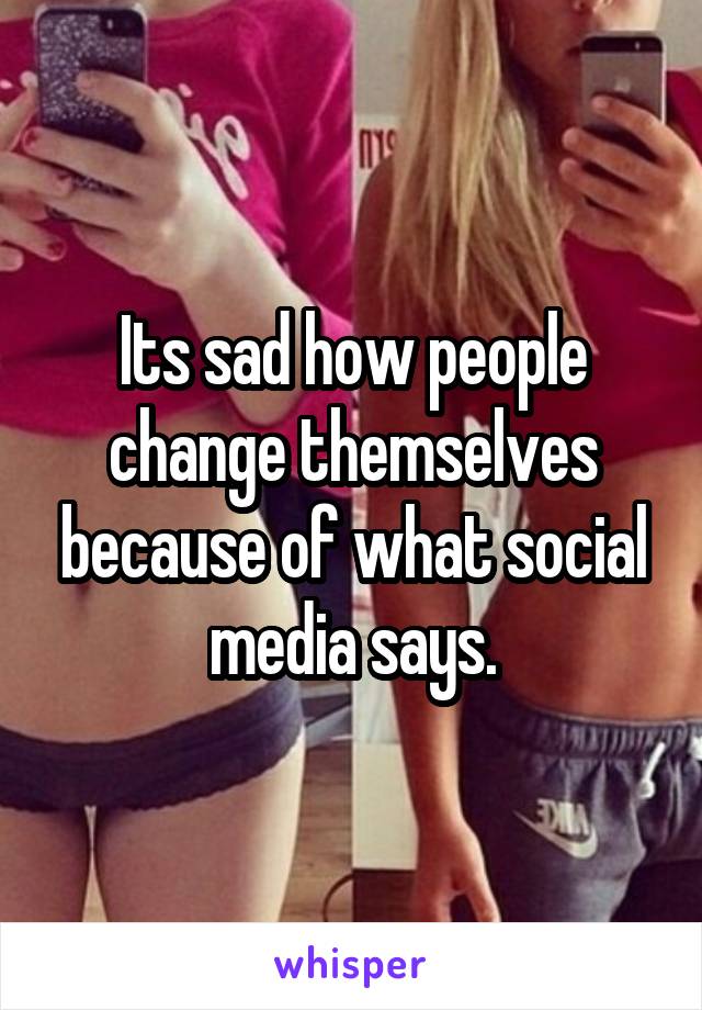 Its sad how people change themselves because of what social media says.
