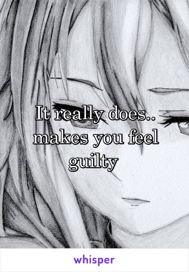 It really does.. makes you feel guilty 