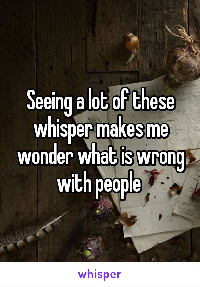 Seeing a lot of these whisper makes me wonder what is wrong with people 