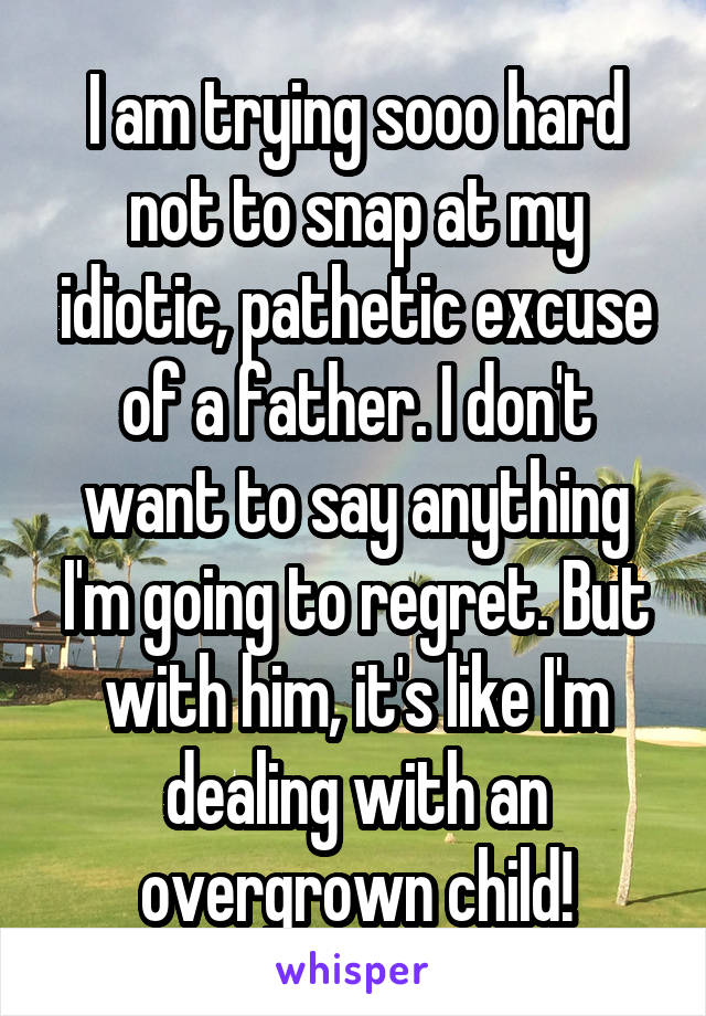 I am trying sooo hard not to snap at my idiotic, pathetic excuse of a father. I don't want to say anything I'm going to regret. But with him, it's like I'm dealing with an overgrown child!