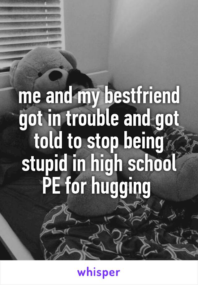 me and my bestfriend got in trouble and got told to stop being stupid in high school PE for hugging 