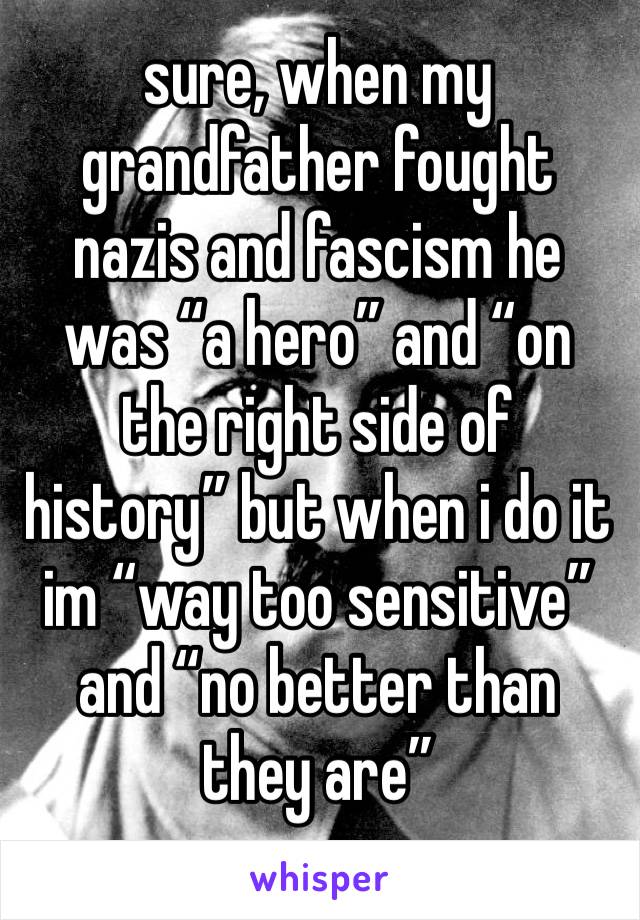 sure, when my grandfather fought nazis and fascism he was “a hero” and “on the right side of history” but when i do it im “way too sensitive” and “no better than they are”
