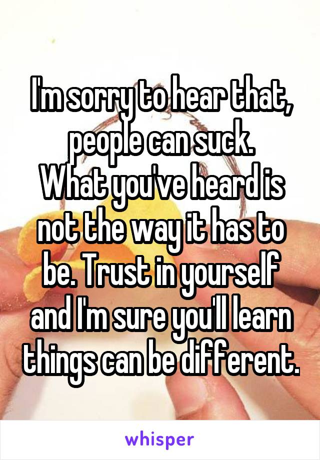 I'm sorry to hear that, people can suck.
What you've heard is not the way it has to be. Trust in yourself and I'm sure you'll learn things can be different.