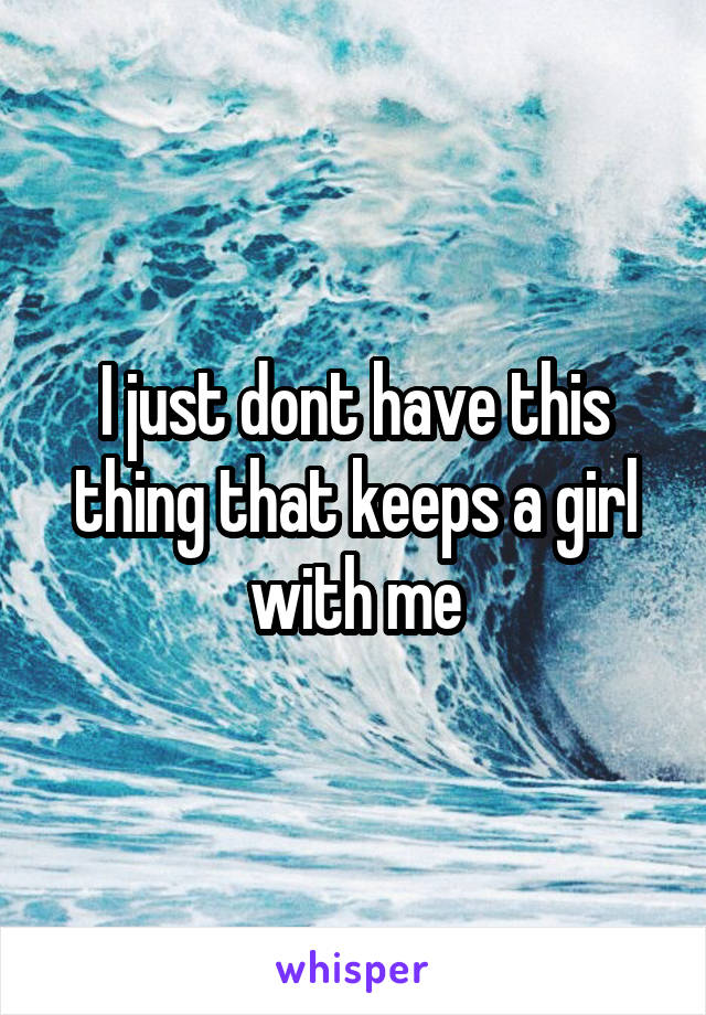 I just dont have this thing that keeps a girl with me