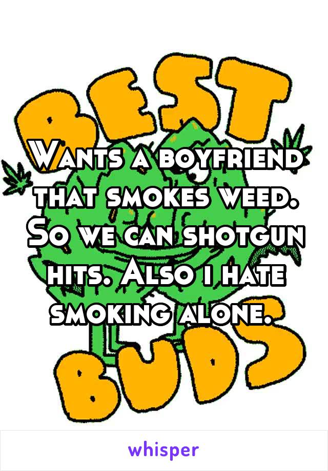 Wants a boyfriend that smokes weed. So we can shotgun hits. Also i hate smoking alone. 