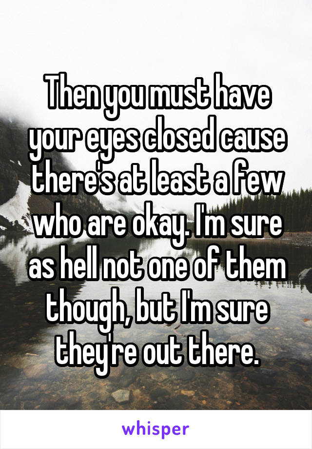 Then you must have your eyes closed cause there's at least a few who are okay. I'm sure as hell not one of them though, but I'm sure they're out there.