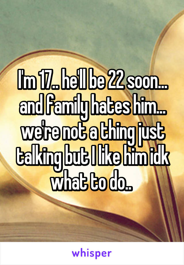 I'm 17.. he'll be 22 soon... and family hates him... we're not a thing just talking but I like him idk what to do.. 