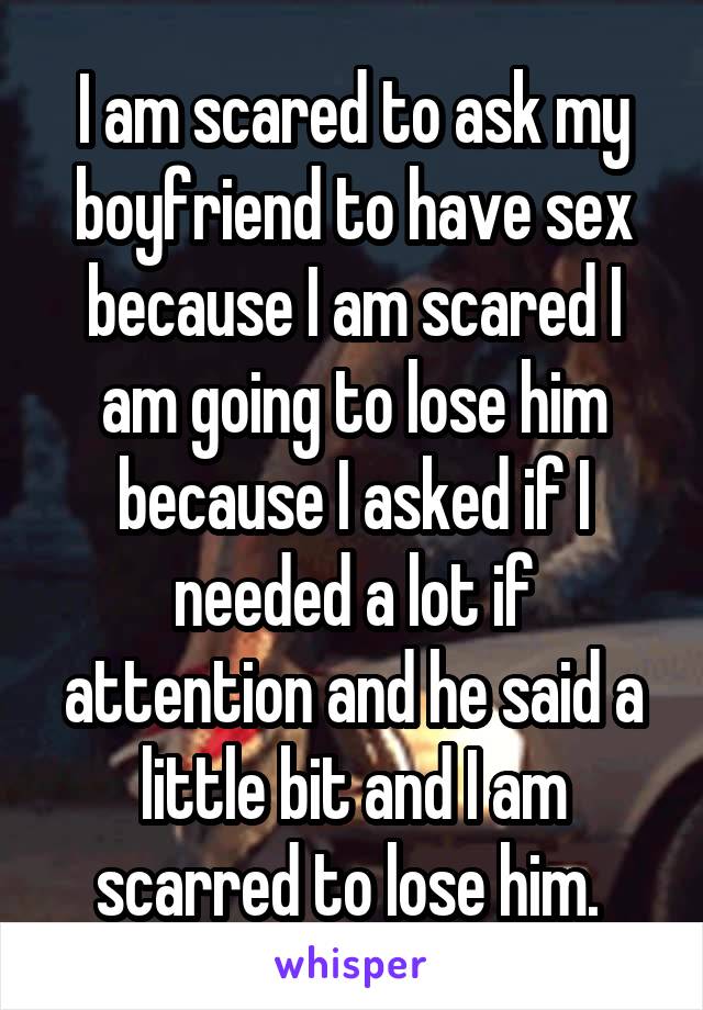 I am scared to ask my boyfriend to have sex because I am scared I am going to lose him because I asked if I needed a lot if attention and he said a little bit and I am scarred to lose him. 
