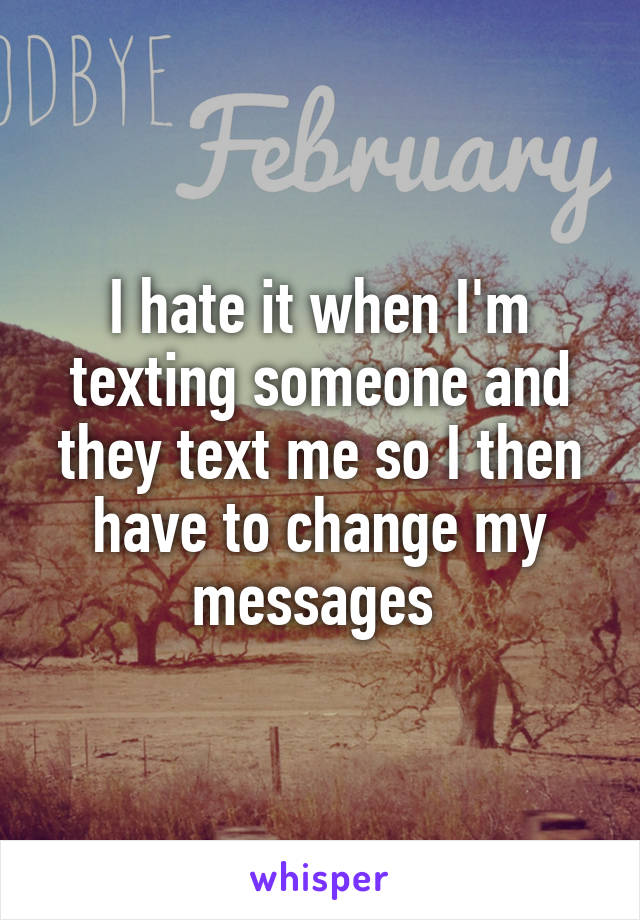 I hate it when I'm texting someone and they text me so I then have to change my messages 