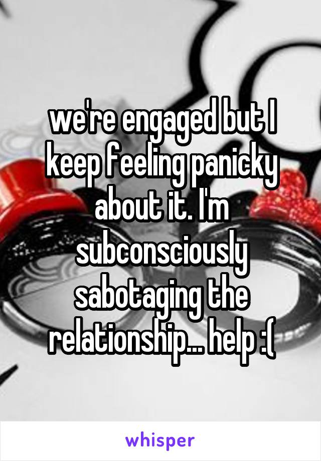 we're engaged but I keep feeling panicky about it. I'm subconsciously sabotaging the relationship... help :(