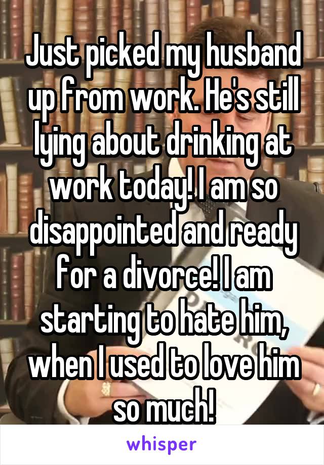 Just picked my husband up from work. He's still lying about drinking at work today! I am so disappointed and ready for a divorce! I am starting to hate him, when I used to love him so much!