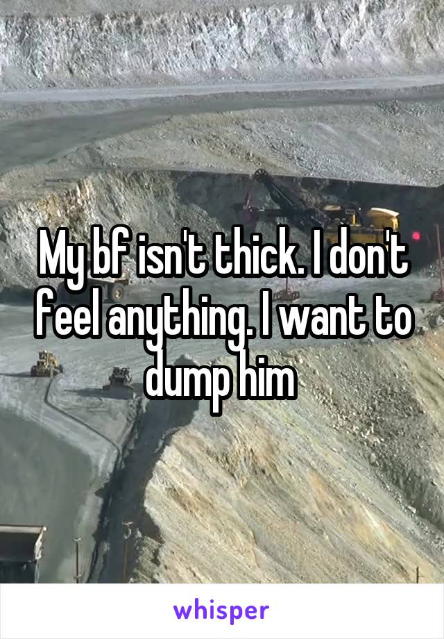My bf isn't thick. I don't feel anything. I want to dump him 