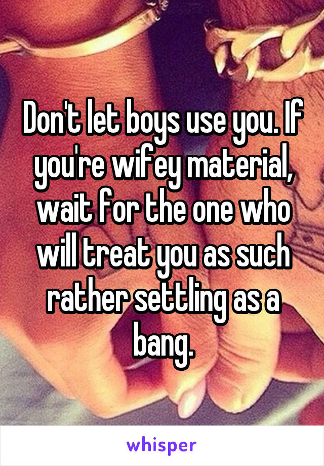 Don't let boys use you. If you're wifey material, wait for the one who will treat you as such rather settling as a bang.