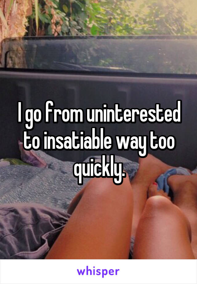 I go from uninterested to insatiable way too quickly.