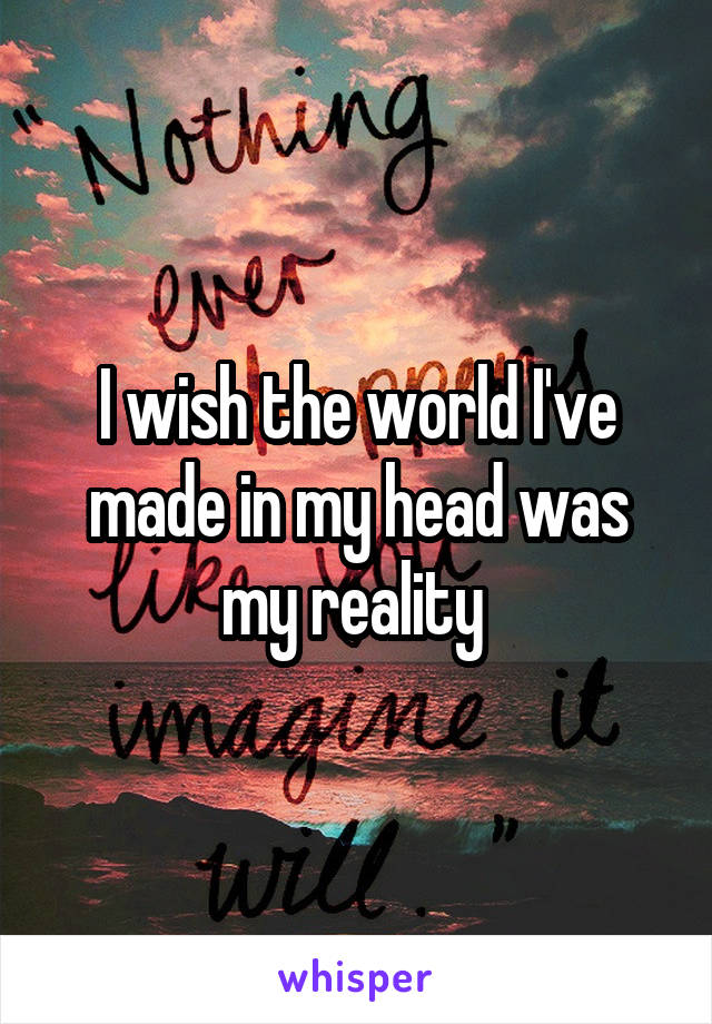 I wish the world I've made in my head was my reality 