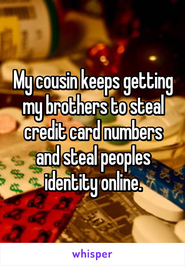 My cousin keeps getting my brothers to steal credit card numbers and steal peoples identity online.