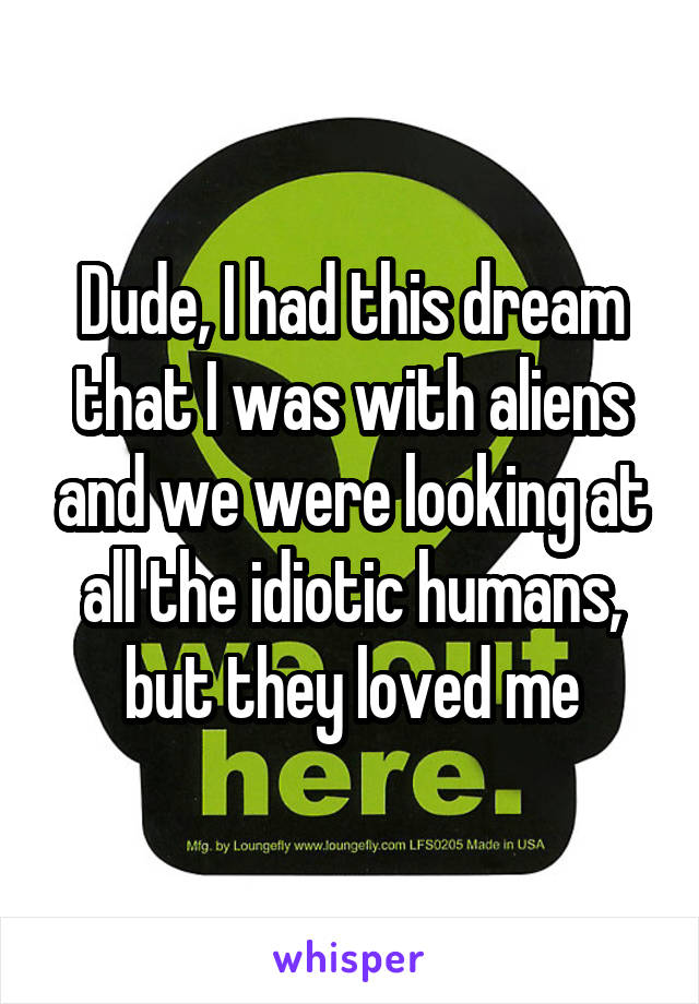Dude, I had this dream that I was with aliens and we were looking at all the idiotic humans, but they loved me