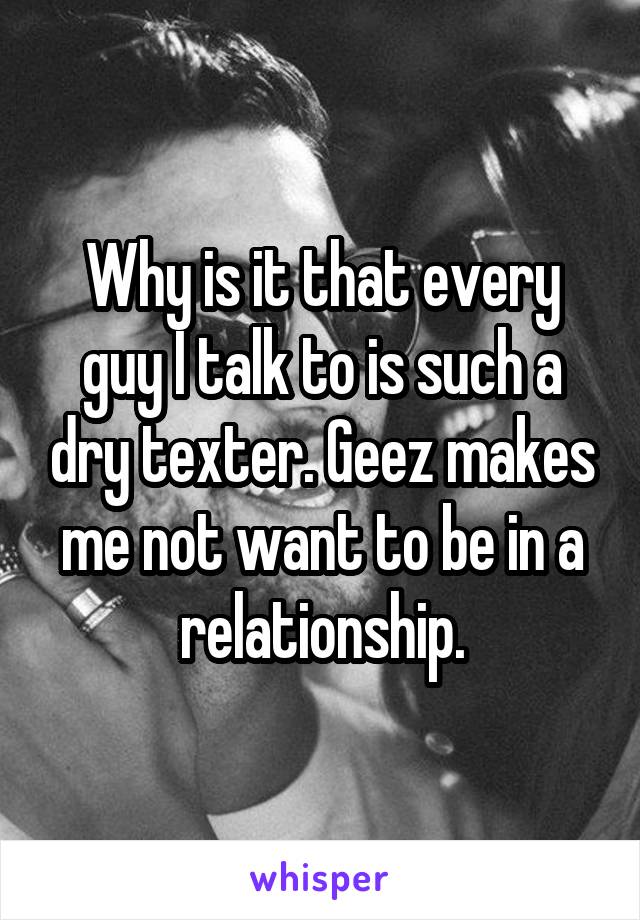 Why is it that every guy I talk to is such a dry texter. Geez makes me not want to be in a relationship.