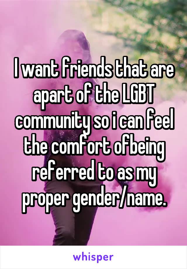 I want friends that are apart of the LGBT community so i can feel the comfort ofbeing referred to as my proper gender/name.