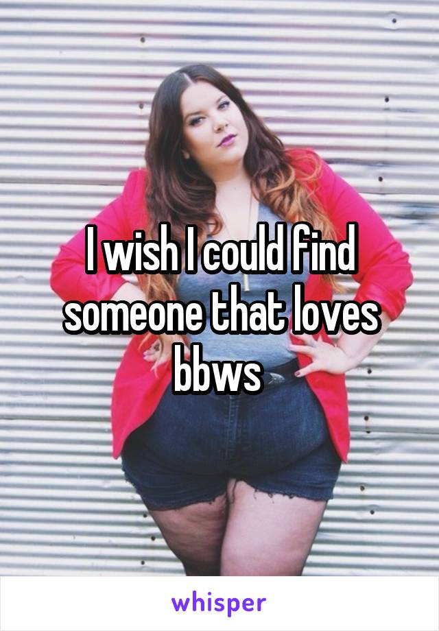 I wish I could find someone that loves bbws 