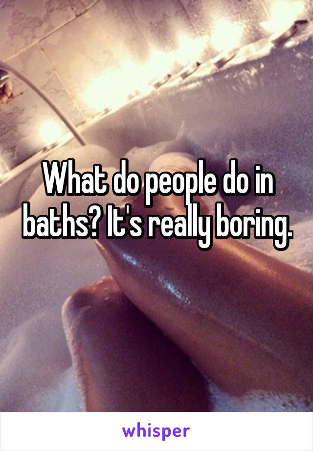 What do people do in baths? It's really boring. 