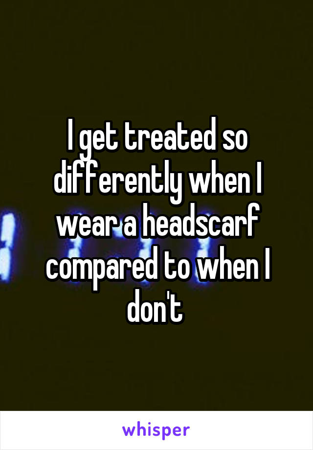 I get treated so differently when I wear a headscarf compared to when I don't 