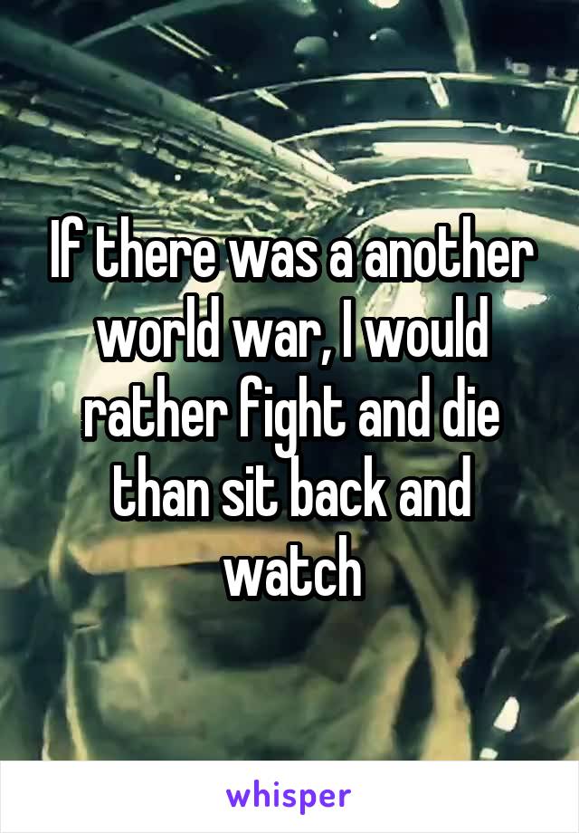 If there was a another world war, I would rather fight and die than sit back and watch