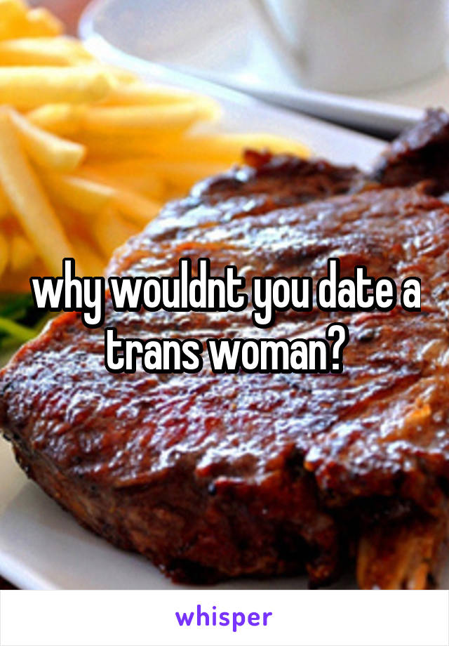 why wouldnt you date a trans woman?