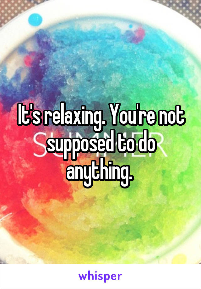 It's relaxing. You're not supposed to do anything. 