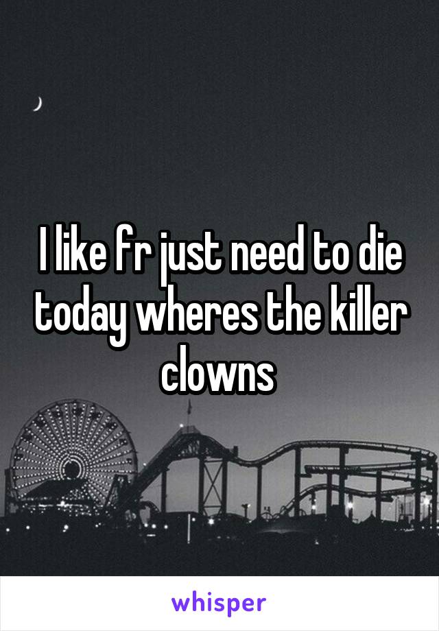 I like fr just need to die today wheres the killer clowns 