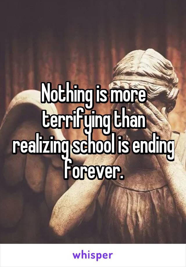 Nothing is more terrifying than realizing school is ending forever.