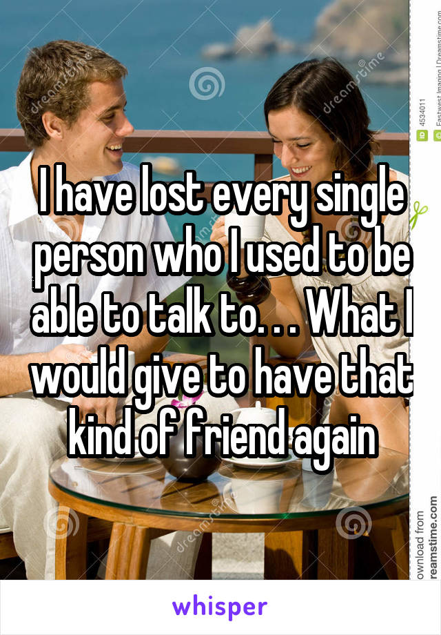 I have lost every single person who I used to be able to talk to. . . What I would give to have that kind of friend again