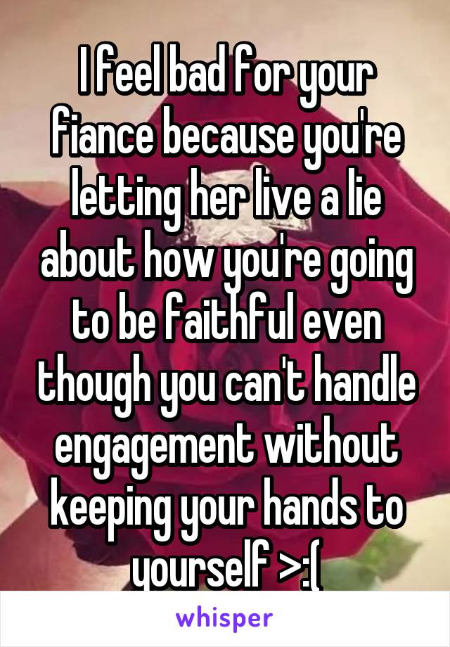 I feel bad for your fiance because you're letting her live a lie about how you're going to be faithful even though you can't handle engagement without keeping your hands to yourself >:(