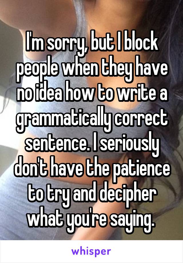 I'm sorry, but I block people when they have no idea how to write a grammatically correct sentence. I seriously don't have the patience to try and decipher what you're saying. 