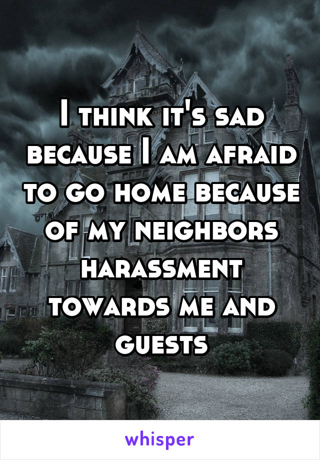 I think it's sad because I am afraid to go home because of my neighbors harassment towards me and guests