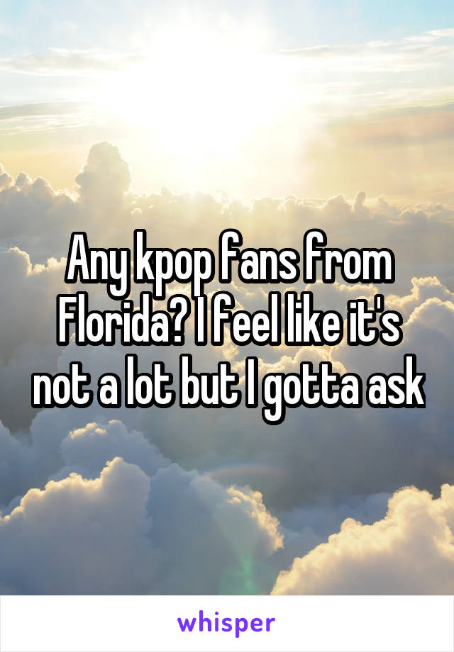 Any kpop fans from Florida? I feel like it's not a lot but I gotta ask