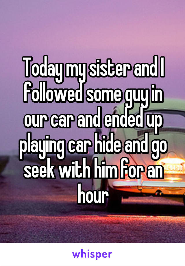 Today my sister and I followed some guy in our car and ended up playing car hide and go seek with him for an hour
