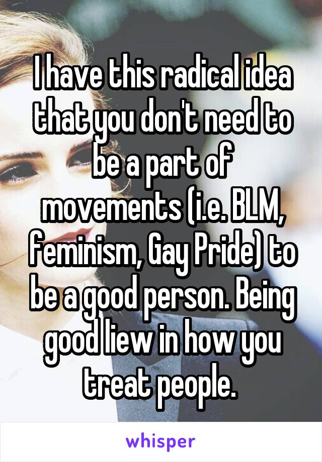 I have this radical idea that you don't need to be a part of movements (i.e. BLM, feminism, Gay Pride) to be a good person. Being good liew in how you treat people. 
