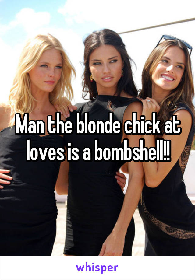 Man the blonde chick at loves is a bombshell!!