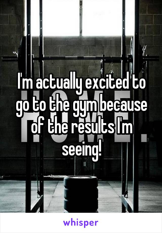 I'm actually excited to go to the gym because of the results I'm seeing!