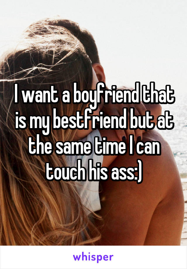 I want a boyfriend that is my bestfriend but at the same time I can touch his ass:)