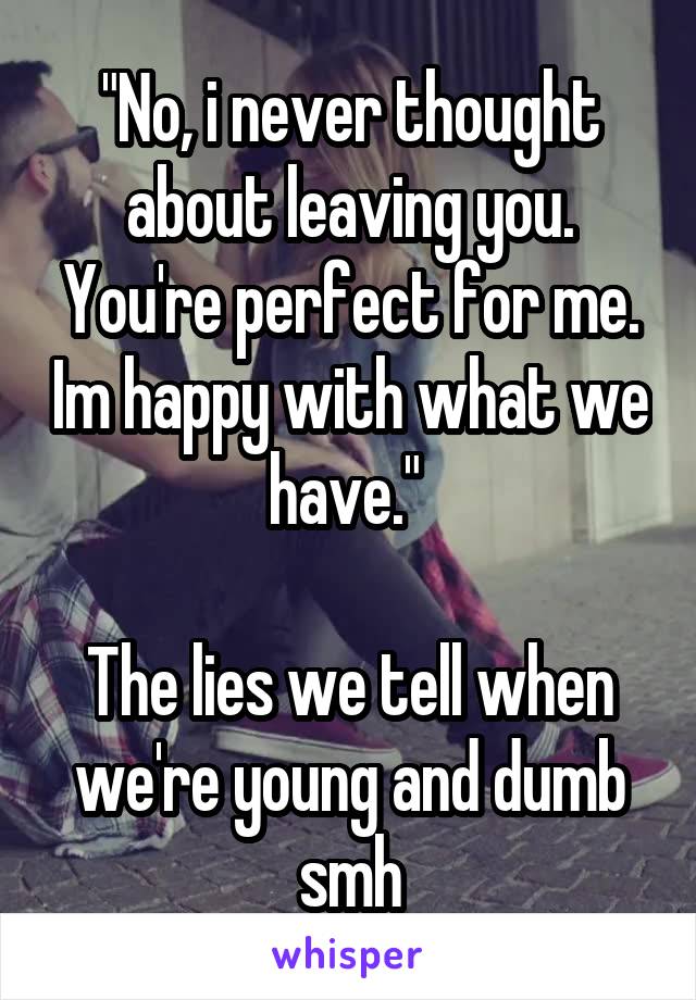 "No, i never thought about leaving you. You're perfect for me. Im happy with what we have." 

The lies we tell when we're young and dumb smh