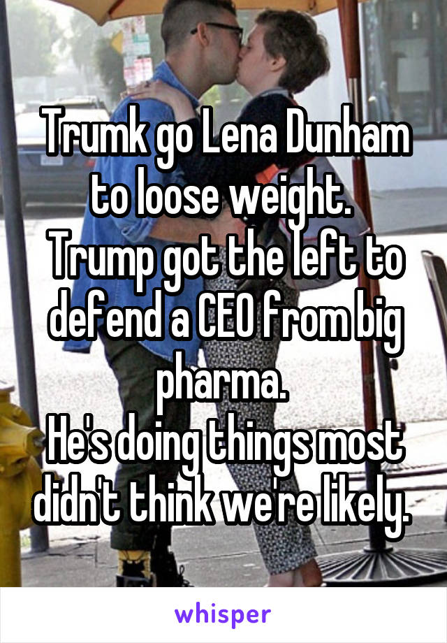 Trumk go Lena Dunham to loose weight. 
Trump got the left to defend a CEO from big pharma. 
He's doing things most didn't think we're likely. 