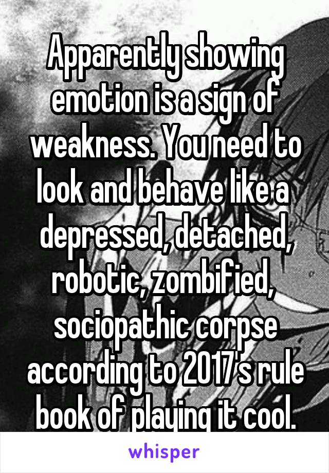 Apparently showing emotion is a sign of weakness. You need to look and behave like a  depressed, detached, robotic, zombified,  sociopathic corpse according to 2017's rule book of playing it cool.